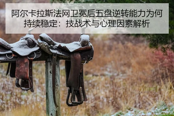 阿尔卡拉斯法网卫冕后五盘逆转能力为何持续稳定：技战术与心理因素解析