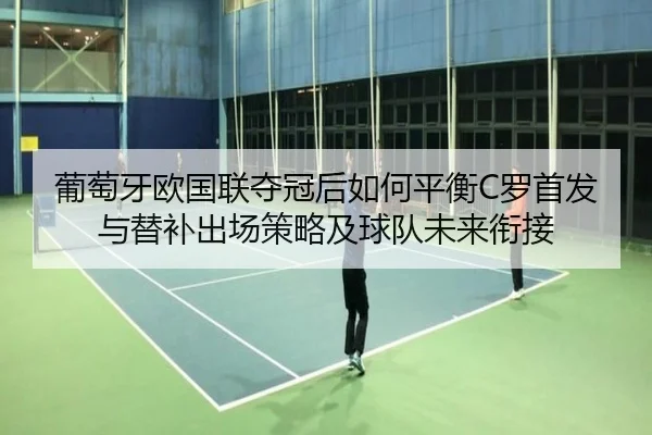 葡萄牙欧国联夺冠后如何平衡C罗首发与替补出场策略及球队未来衔接