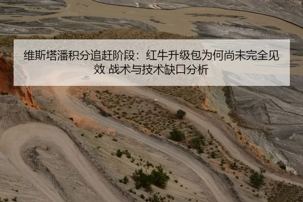 维斯塔潘积分追赶阶段：红牛升级包为何尚未完全见效 战术与技术缺口分析