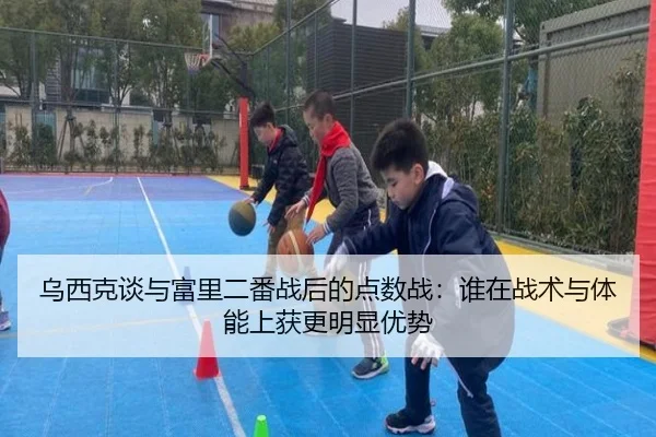 乌西克谈与富里二番战后的点数战：谁在战术与体能上获更明显优势